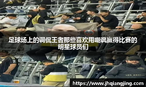 足球场上的调侃王者那些喜欢用嘲讽赢得比赛的明星球员们